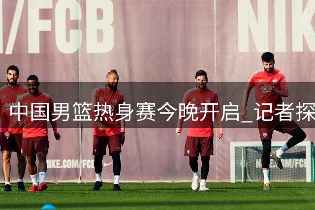 中国男篮热身赛今晚开启 记者探班训练现场