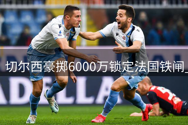 切尔西豪掷6000万锁定法国铁闸 拉克鲁瓦创英超防守三项全能纪录