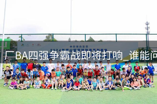 厂BA四强争霸战即将打响 谁能问鼎冠军宝座？