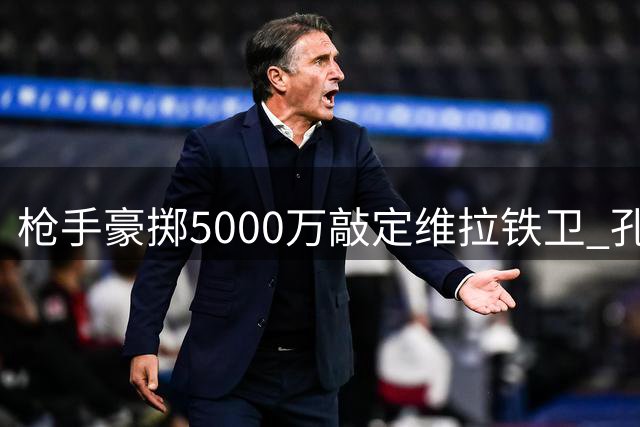 枪手豪掷5000万敲定维拉铁卫 孔萨转会尘埃落定