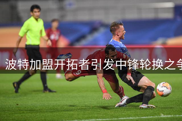 波特加盟开拓者引发中锋轮换之争 杨瀚森面临空前挑战