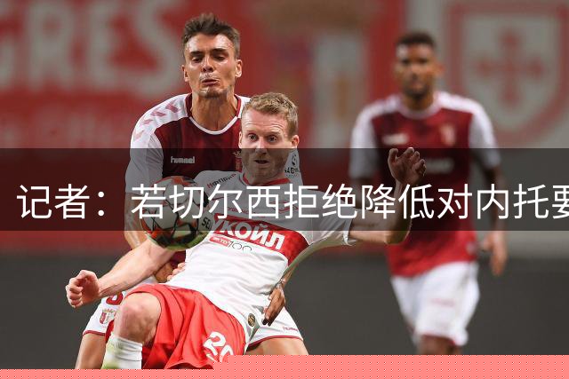 记者：若切尔西拒绝降低对内托要价，马丁内利是新月优先引援目标