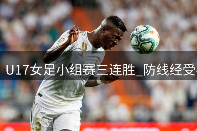 U17女足小组赛三连胜 防线经受考验有限