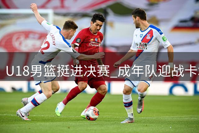 U18男篮挺进决赛 成年队迎战卡塔尔关键战役前瞻